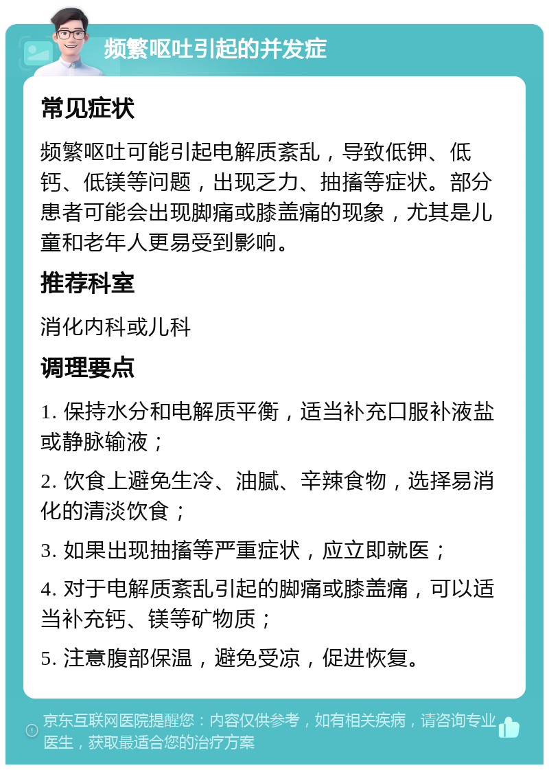 频繁呕吐引起的并发症 常见症状 频繁呕吐可能引起电解质紊乱，导致低钾、低钙、低镁等问题，出现乏力、抽搐等症状。部分患者可能会出现脚痛或膝盖痛的现象，尤其是儿童和老年人更易受到影响。 推荐科室 消化内科或儿科 调理要点 1. 保持水分和电解质平衡，适当补充口服补液盐或静脉输液； 2. 饮食上避免生冷、油腻、辛辣食物，选择易消化的清淡饮食； 3. 如果出现抽搐等严重症状，应立即就医； 4. 对于电解质紊乱引起的脚痛或膝盖痛，可以适当补充钙、镁等矿物质； 5. 注意腹部保温，避免受凉，促进恢复。