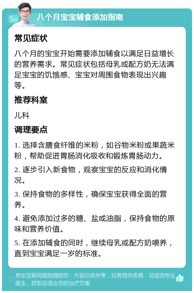 八个月宝宝辅食添加指南 常见症状 八个月的宝宝开始需要添加辅食以满足日益增长的营养需求。常见症状包括母乳或配方奶无法满足宝宝的饥饿感、宝宝对周围食物表现出兴趣等。 推荐科室 儿科 调理要点 1. 选择含膳食纤维的米粉，如谷物米粉或果蔬米粉，帮助促进胃肠消化吸收和锻炼胃肠动力。 2. 逐步引入新食物，观察宝宝的反应和消化情况。 3. 保持食物的多样性，确保宝宝获得全面的营养。 4. 避免添加过多的糖、盐或油脂，保持食物的原味和营养价值。 5. 在添加辅食的同时，继续母乳或配方奶喂养，直到宝宝满足一岁的标准。