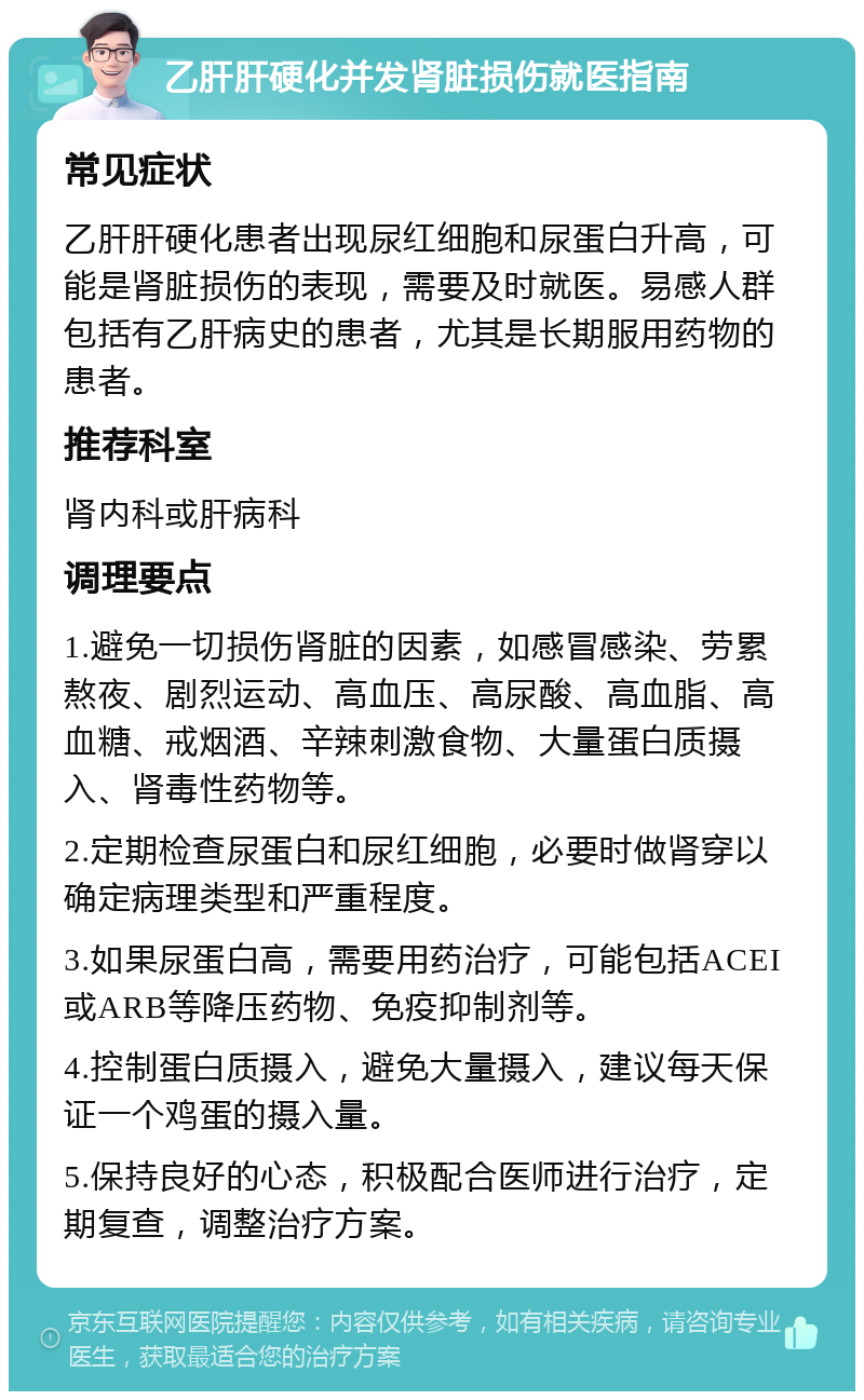 乙肝肝硬化并发肾脏损伤就医指南 常见症状 乙肝肝硬化患者出现尿红细胞和尿蛋白升高，可能是肾脏损伤的表现，需要及时就医。易感人群包括有乙肝病史的患者，尤其是长期服用药物的患者。 推荐科室 肾内科或肝病科 调理要点 1.避免一切损伤肾脏的因素，如感冒感染、劳累熬夜、剧烈运动、高血压、高尿酸、高血脂、高血糖、戒烟酒、辛辣刺激食物、大量蛋白质摄入、肾毒性药物等。 2.定期检查尿蛋白和尿红细胞，必要时做肾穿以确定病理类型和严重程度。 3.如果尿蛋白高，需要用药治疗，可能包括ACEI或ARB等降压药物、免疫抑制剂等。 4.控制蛋白质摄入，避免大量摄入，建议每天保证一个鸡蛋的摄入量。 5.保持良好的心态，积极配合医师进行治疗，定期复查，调整治疗方案。