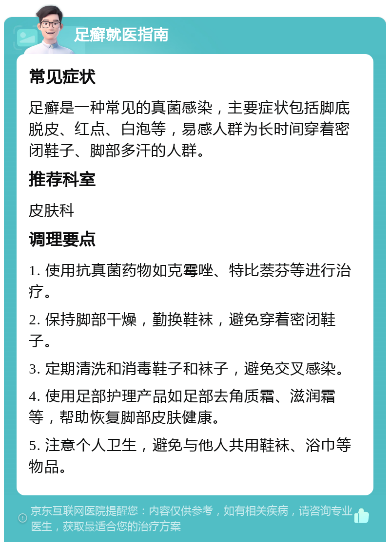 足癣就医指南 常见症状 足癣是一种常见的真菌感染，主要症状包括脚底脱皮、红点、白泡等，易感人群为长时间穿着密闭鞋子、脚部多汗的人群。 推荐科室 皮肤科 调理要点 1. 使用抗真菌药物如克霉唑、特比萘芬等进行治疗。 2. 保持脚部干燥，勤换鞋袜，避免穿着密闭鞋子。 3. 定期清洗和消毒鞋子和袜子，避免交叉感染。 4. 使用足部护理产品如足部去角质霜、滋润霜等，帮助恢复脚部皮肤健康。 5. 注意个人卫生，避免与他人共用鞋袜、浴巾等物品。