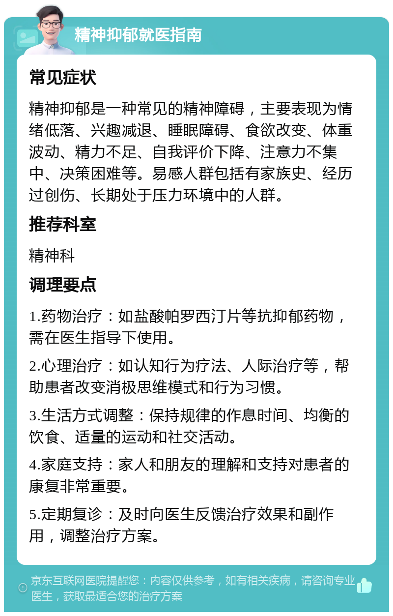 精神抑郁就医指南 常见症状 精神抑郁是一种常见的精神障碍，主要表现为情绪低落、兴趣减退、睡眠障碍、食欲改变、体重波动、精力不足、自我评价下降、注意力不集中、决策困难等。易感人群包括有家族史、经历过创伤、长期处于压力环境中的人群。 推荐科室 精神科 调理要点 1.药物治疗：如盐酸帕罗西汀片等抗抑郁药物，需在医生指导下使用。 2.心理治疗：如认知行为疗法、人际治疗等，帮助患者改变消极思维模式和行为习惯。 3.生活方式调整：保持规律的作息时间、均衡的饮食、适量的运动和社交活动。 4.家庭支持：家人和朋友的理解和支持对患者的康复非常重要。 5.定期复诊：及时向医生反馈治疗效果和副作用，调整治疗方案。