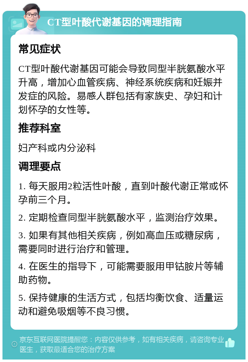 CT型叶酸代谢基因的调理指南 常见症状 CT型叶酸代谢基因可能会导致同型半胱氨酸水平升高，增加心血管疾病、神经系统疾病和妊娠并发症的风险。易感人群包括有家族史、孕妇和计划怀孕的女性等。 推荐科室 妇产科或内分泌科 调理要点 1. 每天服用2粒活性叶酸，直到叶酸代谢正常或怀孕前三个月。 2. 定期检查同型半胱氨酸水平，监测治疗效果。 3. 如果有其他相关疾病，例如高血压或糖尿病，需要同时进行治疗和管理。 4. 在医生的指导下，可能需要服用甲钴胺片等辅助药物。 5. 保持健康的生活方式，包括均衡饮食、适量运动和避免吸烟等不良习惯。