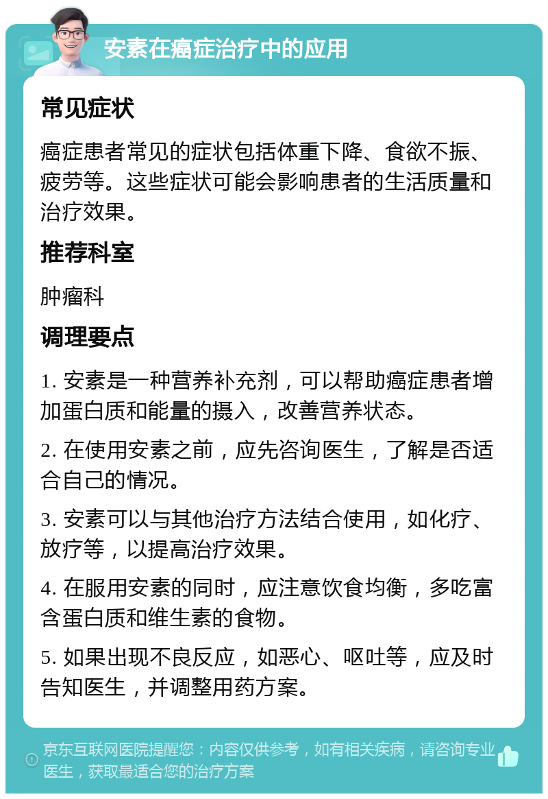 安素在癌症治疗中的应用 常见症状 癌症患者常见的症状包括体重下降、食欲不振、疲劳等。这些症状可能会影响患者的生活质量和治疗效果。 推荐科室 肿瘤科 调理要点 1. 安素是一种营养补充剂，可以帮助癌症患者增加蛋白质和能量的摄入，改善营养状态。 2. 在使用安素之前，应先咨询医生，了解是否适合自己的情况。 3. 安素可以与其他治疗方法结合使用，如化疗、放疗等，以提高治疗效果。 4. 在服用安素的同时，应注意饮食均衡，多吃富含蛋白质和维生素的食物。 5. 如果出现不良反应，如恶心、呕吐等，应及时告知医生，并调整用药方案。