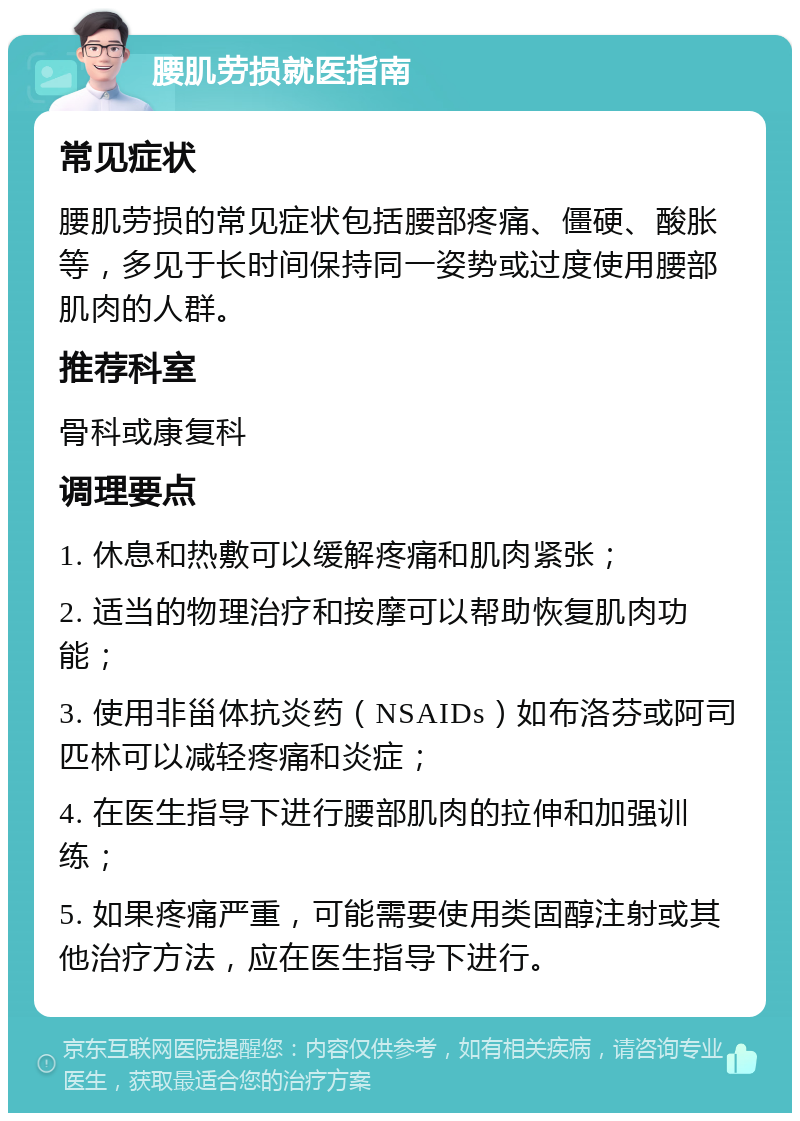 腰肌劳损就医指南 常见症状 腰肌劳损的常见症状包括腰部疼痛、僵硬、酸胀等，多见于长时间保持同一姿势或过度使用腰部肌肉的人群。 推荐科室 骨科或康复科 调理要点 1. 休息和热敷可以缓解疼痛和肌肉紧张； 2. 适当的物理治疗和按摩可以帮助恢复肌肉功能； 3. 使用非甾体抗炎药（NSAIDs）如布洛芬或阿司匹林可以减轻疼痛和炎症； 4. 在医生指导下进行腰部肌肉的拉伸和加强训练； 5. 如果疼痛严重，可能需要使用类固醇注射或其他治疗方法，应在医生指导下进行。