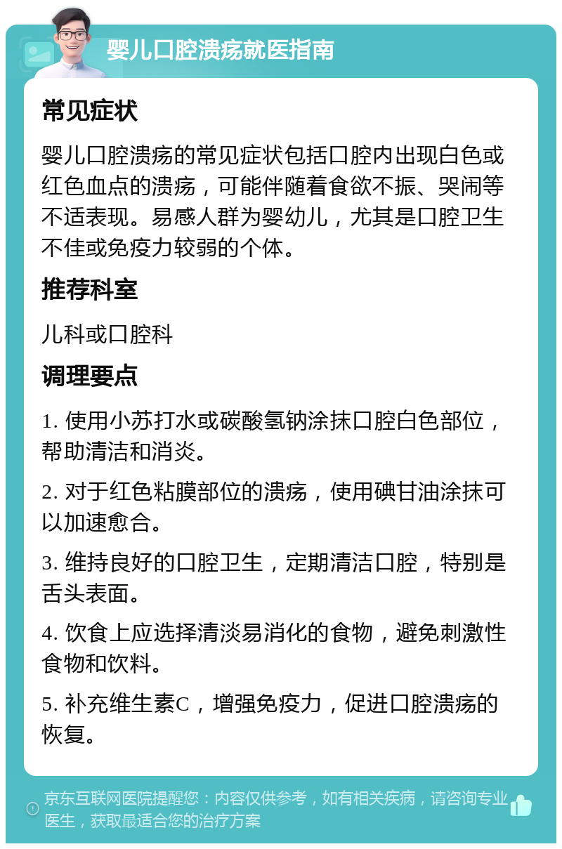 婴儿口腔溃疡就医指南 常见症状 婴儿口腔溃疡的常见症状包括口腔内出现白色或红色血点的溃疡，可能伴随着食欲不振、哭闹等不适表现。易感人群为婴幼儿，尤其是口腔卫生不佳或免疫力较弱的个体。 推荐科室 儿科或口腔科 调理要点 1. 使用小苏打水或碳酸氢钠涂抹口腔白色部位，帮助清洁和消炎。 2. 对于红色粘膜部位的溃疡，使用碘甘油涂抹可以加速愈合。 3. 维持良好的口腔卫生，定期清洁口腔，特别是舌头表面。 4. 饮食上应选择清淡易消化的食物，避免刺激性食物和饮料。 5. 补充维生素C，增强免疫力，促进口腔溃疡的恢复。