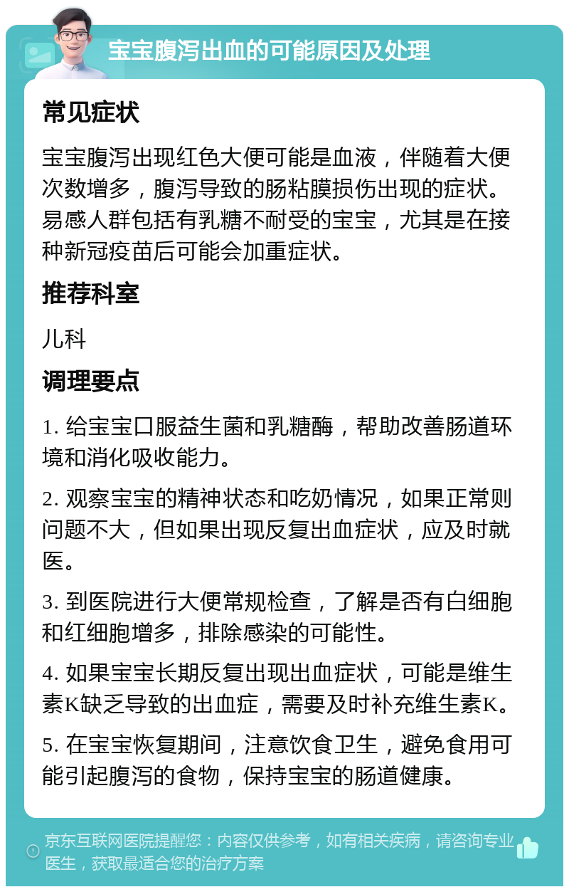 宝宝腹泻出血的可能原因及处理 常见症状 宝宝腹泻出现红色大便可能是血液，伴随着大便次数增多，腹泻导致的肠粘膜损伤出现的症状。易感人群包括有乳糖不耐受的宝宝，尤其是在接种新冠疫苗后可能会加重症状。 推荐科室 儿科 调理要点 1. 给宝宝口服益生菌和乳糖酶，帮助改善肠道环境和消化吸收能力。 2. 观察宝宝的精神状态和吃奶情况，如果正常则问题不大，但如果出现反复出血症状，应及时就医。 3. 到医院进行大便常规检查，了解是否有白细胞和红细胞增多，排除感染的可能性。 4. 如果宝宝长期反复出现出血症状，可能是维生素K缺乏导致的出血症，需要及时补充维生素K。 5. 在宝宝恢复期间，注意饮食卫生，避免食用可能引起腹泻的食物，保持宝宝的肠道健康。