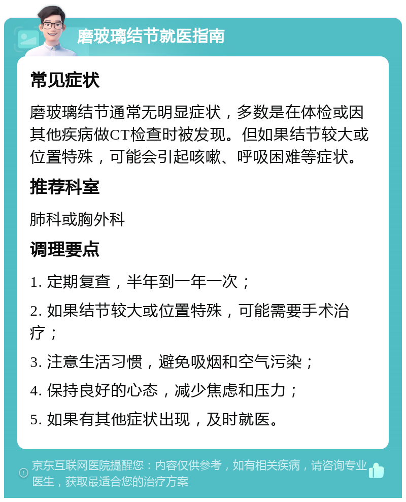 磨玻璃结节就医指南 常见症状 磨玻璃结节通常无明显症状，多数是在体检或因其他疾病做CT检查时被发现。但如果结节较大或位置特殊，可能会引起咳嗽、呼吸困难等症状。 推荐科室 肺科或胸外科 调理要点 1. 定期复查，半年到一年一次； 2. 如果结节较大或位置特殊，可能需要手术治疗； 3. 注意生活习惯，避免吸烟和空气污染； 4. 保持良好的心态，减少焦虑和压力； 5. 如果有其他症状出现，及时就医。