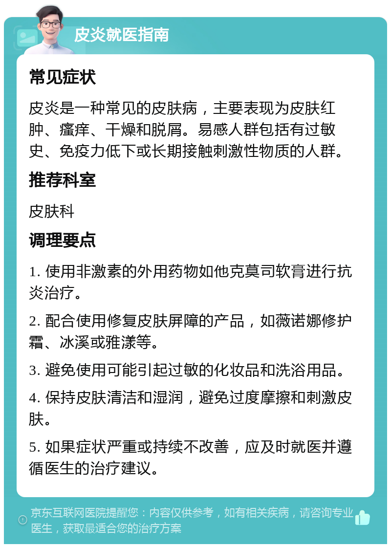 皮炎就医指南 常见症状 皮炎是一种常见的皮肤病，主要表现为皮肤红肿、瘙痒、干燥和脱屑。易感人群包括有过敏史、免疫力低下或长期接触刺激性物质的人群。 推荐科室 皮肤科 调理要点 1. 使用非激素的外用药物如他克莫司软膏进行抗炎治疗。 2. 配合使用修复皮肤屏障的产品，如薇诺娜修护霜、冰溪或雅漾等。 3. 避免使用可能引起过敏的化妆品和洗浴用品。 4. 保持皮肤清洁和湿润，避免过度摩擦和刺激皮肤。 5. 如果症状严重或持续不改善，应及时就医并遵循医生的治疗建议。