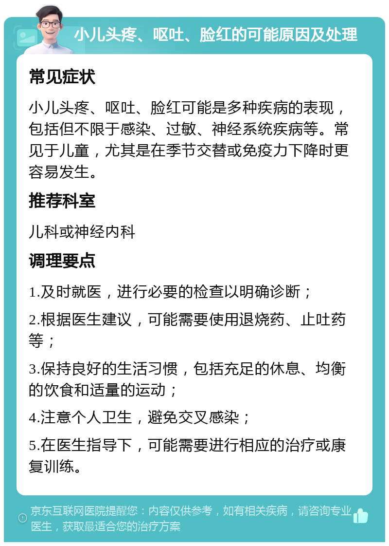 小儿头疼、呕吐、脸红的可能原因及处理 常见症状 小儿头疼、呕吐、脸红可能是多种疾病的表现，包括但不限于感染、过敏、神经系统疾病等。常见于儿童，尤其是在季节交替或免疫力下降时更容易发生。 推荐科室 儿科或神经内科 调理要点 1.及时就医，进行必要的检查以明确诊断； 2.根据医生建议，可能需要使用退烧药、止吐药等； 3.保持良好的生活习惯，包括充足的休息、均衡的饮食和适量的运动； 4.注意个人卫生，避免交叉感染； 5.在医生指导下，可能需要进行相应的治疗或康复训练。