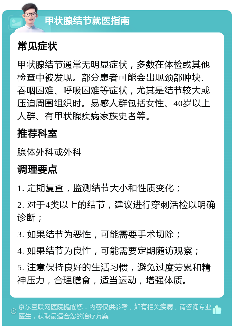 甲状腺结节就医指南 常见症状 甲状腺结节通常无明显症状，多数在体检或其他检查中被发现。部分患者可能会出现颈部肿块、吞咽困难、呼吸困难等症状，尤其是结节较大或压迫周围组织时。易感人群包括女性、40岁以上人群、有甲状腺疾病家族史者等。 推荐科室 腺体外科或外科 调理要点 1. 定期复查，监测结节大小和性质变化； 2. 对于4类以上的结节，建议进行穿刺活检以明确诊断； 3. 如果结节为恶性，可能需要手术切除； 4. 如果结节为良性，可能需要定期随访观察； 5. 注意保持良好的生活习惯，避免过度劳累和精神压力，合理膳食，适当运动，增强体质。