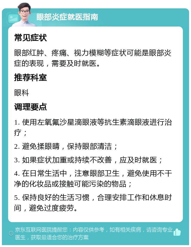 眼部炎症就医指南 常见症状 眼部红肿、疼痛、视力模糊等症状可能是眼部炎症的表现，需要及时就医。 推荐科室 眼科 调理要点 1. 使用左氧氟沙星滴眼液等抗生素滴眼液进行治疗； 2. 避免揉眼睛，保持眼部清洁； 3. 如果症状加重或持续不改善，应及时就医； 4. 在日常生活中，注意眼部卫生，避免使用不干净的化妆品或接触可能污染的物品； 5. 保持良好的生活习惯，合理安排工作和休息时间，避免过度疲劳。