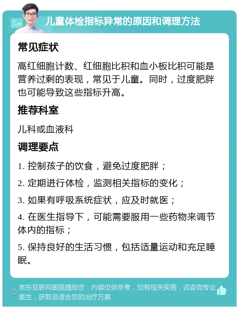 儿童体检指标异常的原因和调理方法 常见症状 高红细胞计数、红细胞比积和血小板比积可能是营养过剩的表现，常见于儿童。同时，过度肥胖也可能导致这些指标升高。 推荐科室 儿科或血液科 调理要点 1. 控制孩子的饮食，避免过度肥胖； 2. 定期进行体检，监测相关指标的变化； 3. 如果有呼吸系统症状，应及时就医； 4. 在医生指导下，可能需要服用一些药物来调节体内的指标； 5. 保持良好的生活习惯，包括适量运动和充足睡眠。