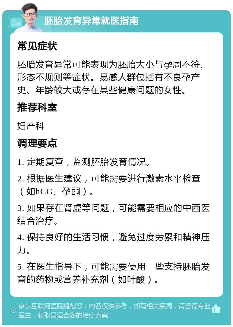 胚胎发育异常就医指南 常见症状 胚胎发育异常可能表现为胚胎大小与孕周不符、形态不规则等症状。易感人群包括有不良孕产史、年龄较大或存在某些健康问题的女性。 推荐科室 妇产科 调理要点 1. 定期复查，监测胚胎发育情况。 2. 根据医生建议，可能需要进行激素水平检查（如hCG、孕酮）。 3. 如果存在肾虚等问题，可能需要相应的中西医结合治疗。 4. 保持良好的生活习惯，避免过度劳累和精神压力。 5. 在医生指导下，可能需要使用一些支持胚胎发育的药物或营养补充剂（如叶酸）。