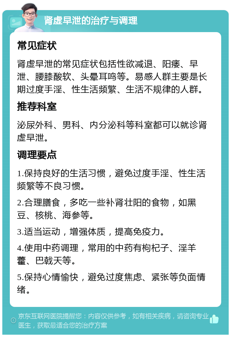 肾虚早泄的治疗与调理 常见症状 肾虚早泄的常见症状包括性欲减退、阳痿、早泄、腰膝酸软、头晕耳鸣等。易感人群主要是长期过度手淫、性生活频繁、生活不规律的人群。 推荐科室 泌尿外科、男科、内分泌科等科室都可以就诊肾虚早泄。 调理要点 1.保持良好的生活习惯，避免过度手淫、性生活频繁等不良习惯。 2.合理膳食，多吃一些补肾壮阳的食物，如黑豆、核桃、海参等。 3.适当运动，增强体质，提高免疫力。 4.使用中药调理，常用的中药有枸杞子、淫羊藿、巴戟天等。 5.保持心情愉快，避免过度焦虑、紧张等负面情绪。