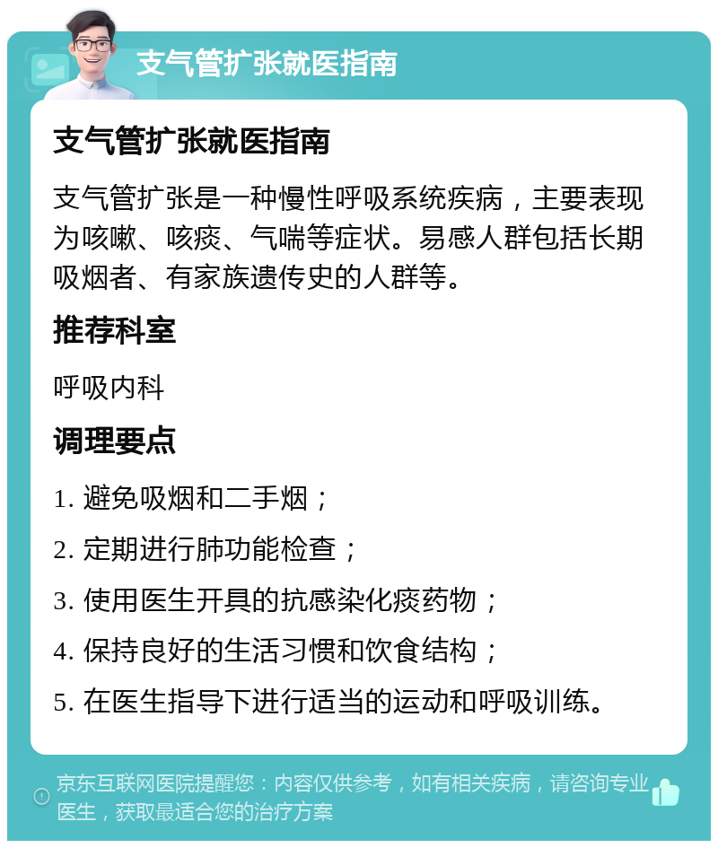 支气管扩张就医指南 支气管扩张就医指南 支气管扩张是一种慢性呼吸系统疾病，主要表现为咳嗽、咳痰、气喘等症状。易感人群包括长期吸烟者、有家族遗传史的人群等。 推荐科室 呼吸内科 调理要点 1. 避免吸烟和二手烟； 2. 定期进行肺功能检查； 3. 使用医生开具的抗感染化痰药物； 4. 保持良好的生活习惯和饮食结构； 5. 在医生指导下进行适当的运动和呼吸训练。