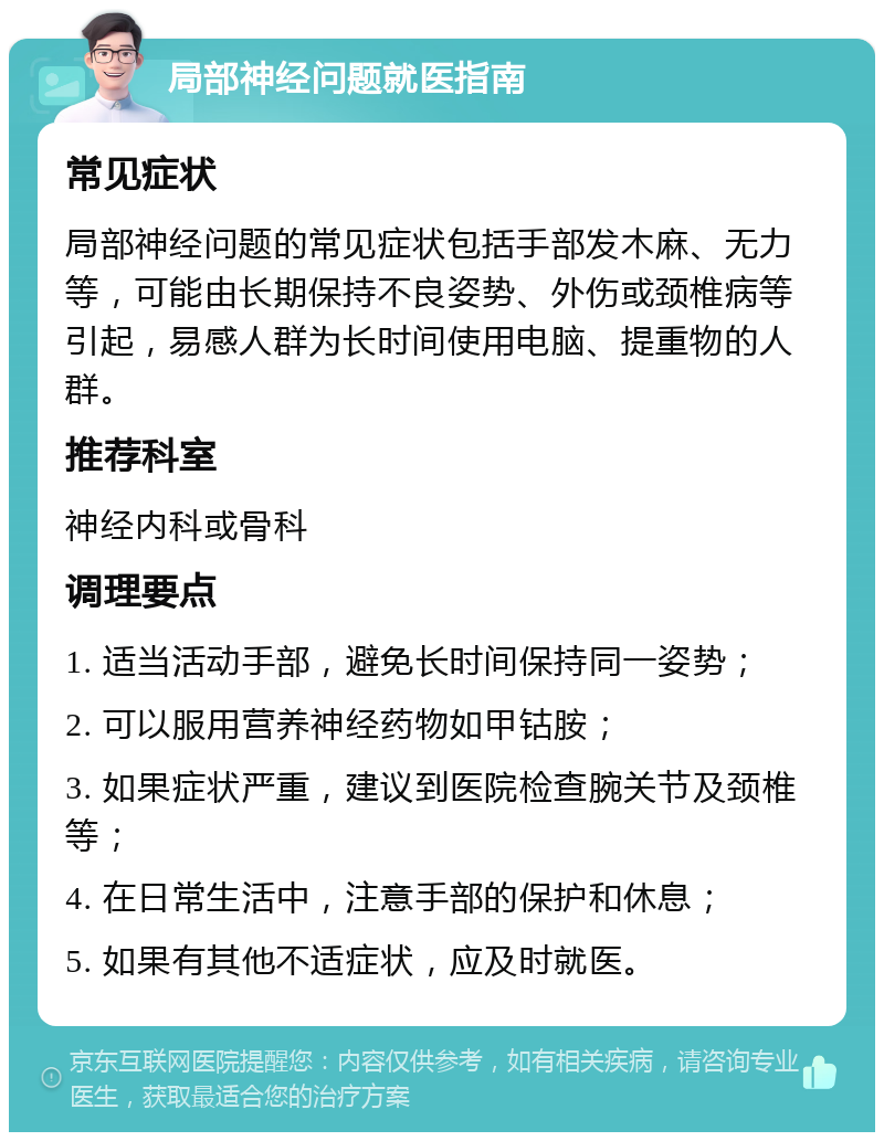 局部神经问题就医指南 常见症状 局部神经问题的常见症状包括手部发木麻、无力等，可能由长期保持不良姿势、外伤或颈椎病等引起，易感人群为长时间使用电脑、提重物的人群。 推荐科室 神经内科或骨科 调理要点 1. 适当活动手部，避免长时间保持同一姿势； 2. 可以服用营养神经药物如甲钴胺； 3. 如果症状严重，建议到医院检查腕关节及颈椎等； 4. 在日常生活中，注意手部的保护和休息； 5. 如果有其他不适症状，应及时就医。