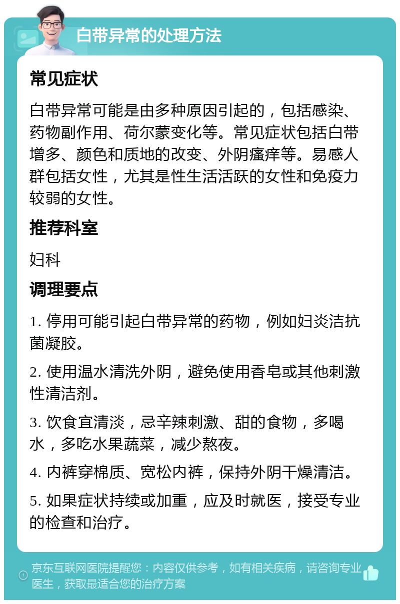 白带异常的处理方法 常见症状 白带异常可能是由多种原因引起的，包括感染、药物副作用、荷尔蒙变化等。常见症状包括白带增多、颜色和质地的改变、外阴瘙痒等。易感人群包括女性，尤其是性生活活跃的女性和免疫力较弱的女性。 推荐科室 妇科 调理要点 1. 停用可能引起白带异常的药物，例如妇炎洁抗菌凝胶。 2. 使用温水清洗外阴，避免使用香皂或其他刺激性清洁剂。 3. 饮食宜清淡，忌辛辣刺激、甜的食物，多喝水，多吃水果蔬菜，减少熬夜。 4. 内裤穿棉质、宽松内裤，保持外阴干燥清洁。 5. 如果症状持续或加重，应及时就医，接受专业的检查和治疗。