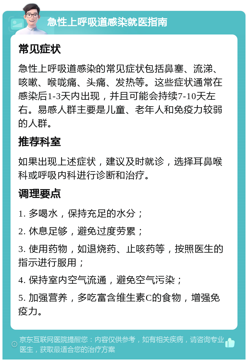 急性上呼吸道感染就医指南 常见症状 急性上呼吸道感染的常见症状包括鼻塞、流涕、咳嗽、喉咙痛、头痛、发热等。这些症状通常在感染后1-3天内出现，并且可能会持续7-10天左右。易感人群主要是儿童、老年人和免疫力较弱的人群。 推荐科室 如果出现上述症状，建议及时就诊，选择耳鼻喉科或呼吸内科进行诊断和治疗。 调理要点 1. 多喝水，保持充足的水分； 2. 休息足够，避免过度劳累； 3. 使用药物，如退烧药、止咳药等，按照医生的指示进行服用； 4. 保持室内空气流通，避免空气污染； 5. 加强营养，多吃富含维生素C的食物，增强免疫力。