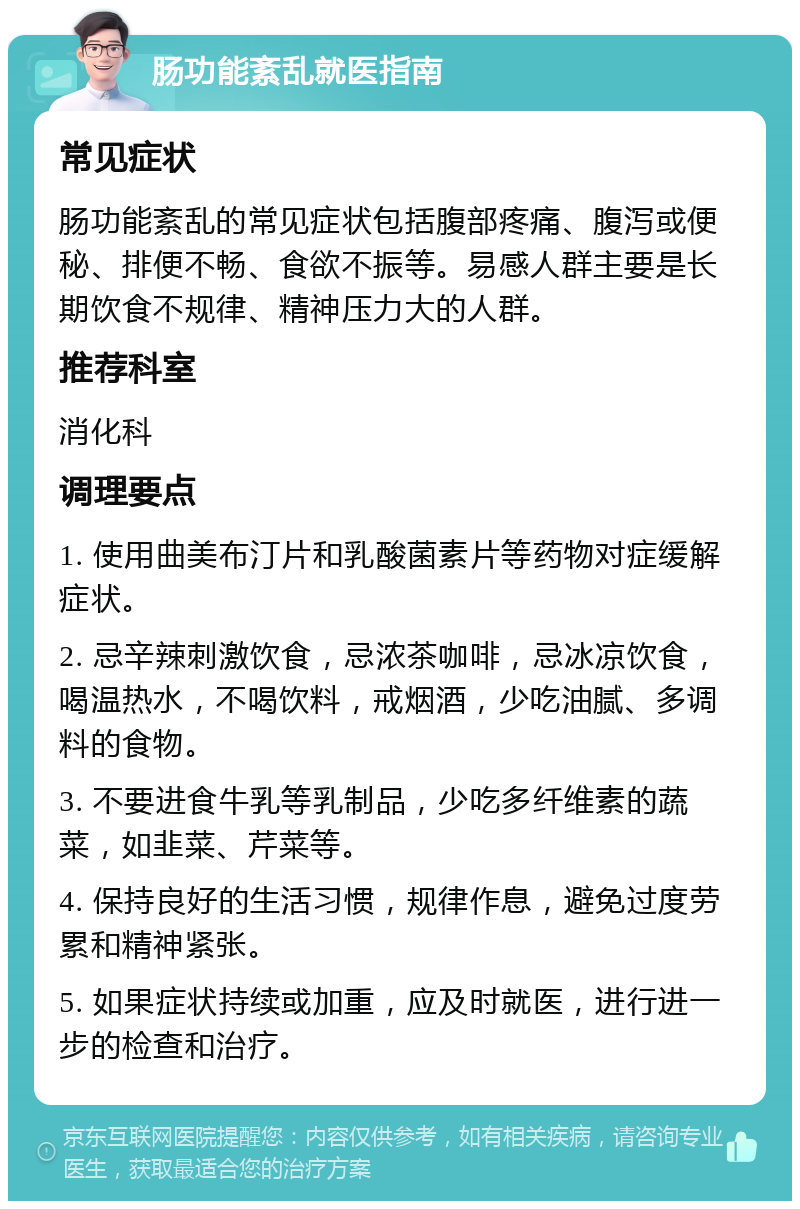 肠功能紊乱就医指南 常见症状 肠功能紊乱的常见症状包括腹部疼痛、腹泻或便秘、排便不畅、食欲不振等。易感人群主要是长期饮食不规律、精神压力大的人群。 推荐科室 消化科 调理要点 1. 使用曲美布汀片和乳酸菌素片等药物对症缓解症状。 2. 忌辛辣刺激饮食，忌浓茶咖啡，忌冰凉饮食，喝温热水，不喝饮料，戒烟酒，少吃油腻、多调料的食物。 3. 不要进食牛乳等乳制品，少吃多纤维素的蔬菜，如韭菜、芹菜等。 4. 保持良好的生活习惯，规律作息，避免过度劳累和精神紧张。 5. 如果症状持续或加重，应及时就医，进行进一步的检查和治疗。