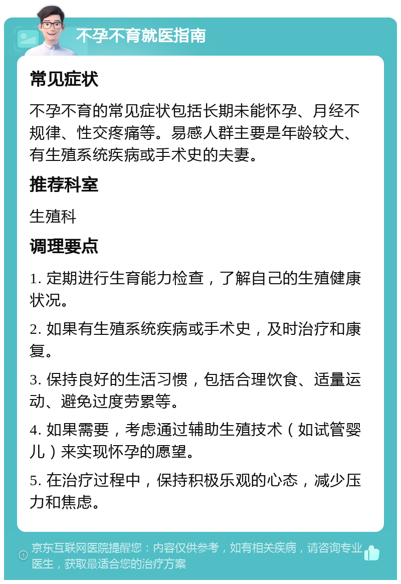 不孕不育就医指南 常见症状 不孕不育的常见症状包括长期未能怀孕、月经不规律、性交疼痛等。易感人群主要是年龄较大、有生殖系统疾病或手术史的夫妻。 推荐科室 生殖科 调理要点 1. 定期进行生育能力检查，了解自己的生殖健康状况。 2. 如果有生殖系统疾病或手术史，及时治疗和康复。 3. 保持良好的生活习惯，包括合理饮食、适量运动、避免过度劳累等。 4. 如果需要，考虑通过辅助生殖技术（如试管婴儿）来实现怀孕的愿望。 5. 在治疗过程中，保持积极乐观的心态，减少压力和焦虑。