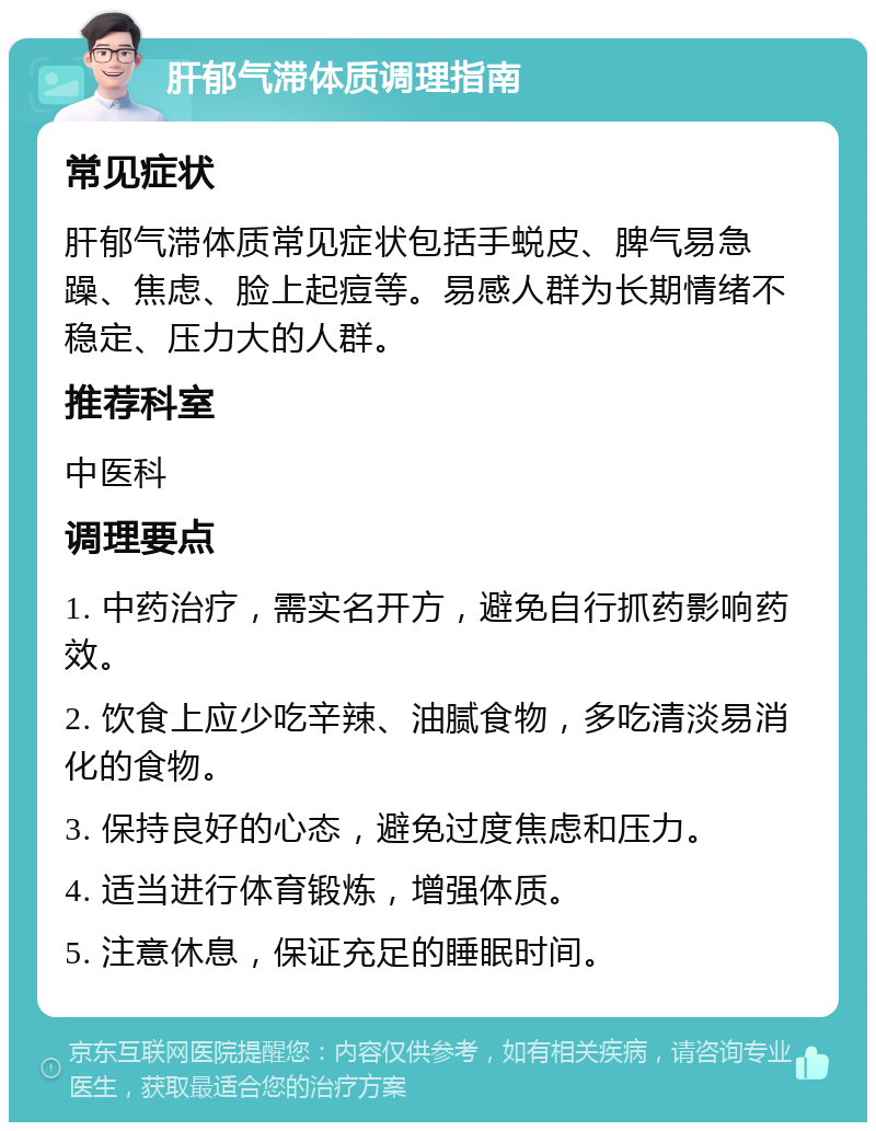 肝郁气滞体质调理指南 常见症状 肝郁气滞体质常见症状包括手蜕皮、脾气易急躁、焦虑、脸上起痘等。易感人群为长期情绪不稳定、压力大的人群。 推荐科室 中医科 调理要点 1. 中药治疗，需实名开方，避免自行抓药影响药效。 2. 饮食上应少吃辛辣、油腻食物，多吃清淡易消化的食物。 3. 保持良好的心态，避免过度焦虑和压力。 4. 适当进行体育锻炼，增强体质。 5. 注意休息，保证充足的睡眠时间。