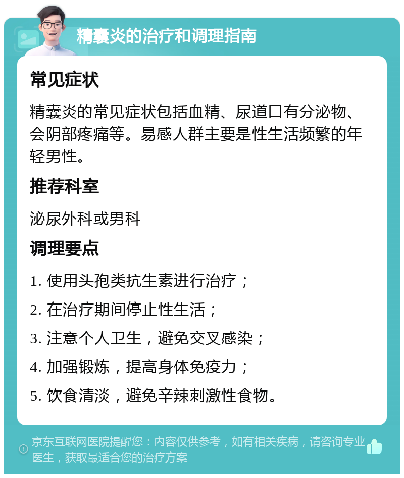 精囊炎的治疗和调理指南 常见症状 精囊炎的常见症状包括血精、尿道口有分泌物、会阴部疼痛等。易感人群主要是性生活频繁的年轻男性。 推荐科室 泌尿外科或男科 调理要点 1. 使用头孢类抗生素进行治疗； 2. 在治疗期间停止性生活； 3. 注意个人卫生，避免交叉感染； 4. 加强锻炼，提高身体免疫力； 5. 饮食清淡，避免辛辣刺激性食物。