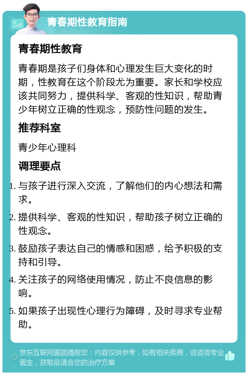 青春期性教育指南 青春期性教育 青春期是孩子们身体和心理发生巨大变化的时期，性教育在这个阶段尤为重要。家长和学校应该共同努力，提供科学、客观的性知识，帮助青少年树立正确的性观念，预防性问题的发生。 推荐科室 青少年心理科 调理要点 与孩子进行深入交流，了解他们的内心想法和需求。 提供科学、客观的性知识，帮助孩子树立正确的性观念。 鼓励孩子表达自己的情感和困惑，给予积极的支持和引导。 关注孩子的网络使用情况，防止不良信息的影响。 如果孩子出现性心理行为障碍，及时寻求专业帮助。