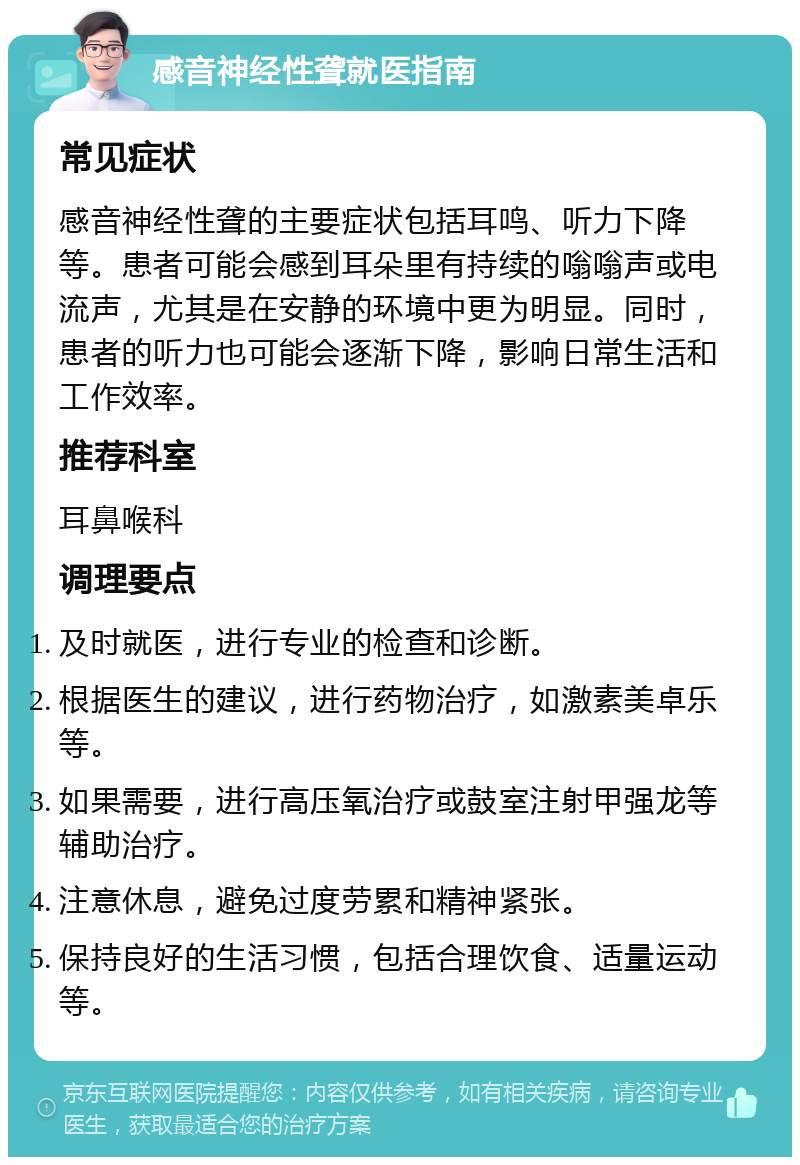 感音神经性聋就医指南 常见症状 感音神经性聋的主要症状包括耳鸣、听力下降等。患者可能会感到耳朵里有持续的嗡嗡声或电流声，尤其是在安静的环境中更为明显。同时，患者的听力也可能会逐渐下降，影响日常生活和工作效率。 推荐科室 耳鼻喉科 调理要点 及时就医，进行专业的检查和诊断。 根据医生的建议，进行药物治疗，如激素美卓乐等。 如果需要，进行高压氧治疗或鼓室注射甲强龙等辅助治疗。 注意休息，避免过度劳累和精神紧张。 保持良好的生活习惯，包括合理饮食、适量运动等。