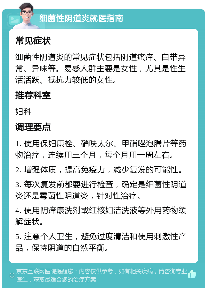 细菌性阴道炎就医指南 常见症状 细菌性阴道炎的常见症状包括阴道瘙痒、白带异常、异味等。易感人群主要是女性，尤其是性生活活跃、抵抗力较低的女性。 推荐科室 妇科 调理要点 1. 使用保妇康栓、硝呋太尔、甲硝唑泡腾片等药物治疗，连续用三个月，每个月用一周左右。 2. 增强体质，提高免疫力，减少复发的可能性。 3. 每次复发前都要进行检查，确定是细菌性阴道炎还是霉菌性阴道炎，针对性治疗。 4. 使用阴痒康洗剂或红核妇洁洗液等外用药物缓解症状。 5. 注意个人卫生，避免过度清洁和使用刺激性产品，保持阴道的自然平衡。