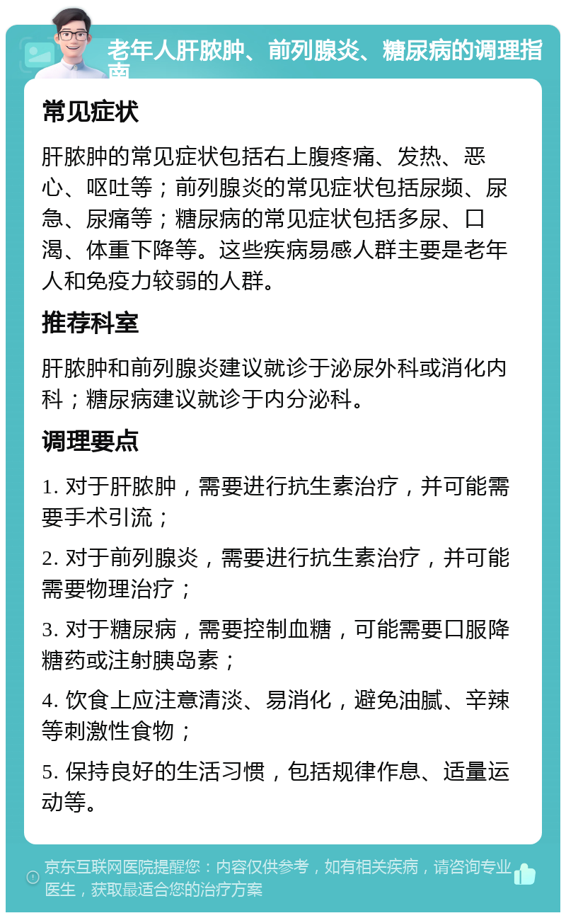 老年人肝脓肿、前列腺炎、糖尿病的调理指南 常见症状 肝脓肿的常见症状包括右上腹疼痛、发热、恶心、呕吐等；前列腺炎的常见症状包括尿频、尿急、尿痛等；糖尿病的常见症状包括多尿、口渴、体重下降等。这些疾病易感人群主要是老年人和免疫力较弱的人群。 推荐科室 肝脓肿和前列腺炎建议就诊于泌尿外科或消化内科；糖尿病建议就诊于内分泌科。 调理要点 1. 对于肝脓肿，需要进行抗生素治疗，并可能需要手术引流； 2. 对于前列腺炎，需要进行抗生素治疗，并可能需要物理治疗； 3. 对于糖尿病，需要控制血糖，可能需要口服降糖药或注射胰岛素； 4. 饮食上应注意清淡、易消化，避免油腻、辛辣等刺激性食物； 5. 保持良好的生活习惯，包括规律作息、适量运动等。