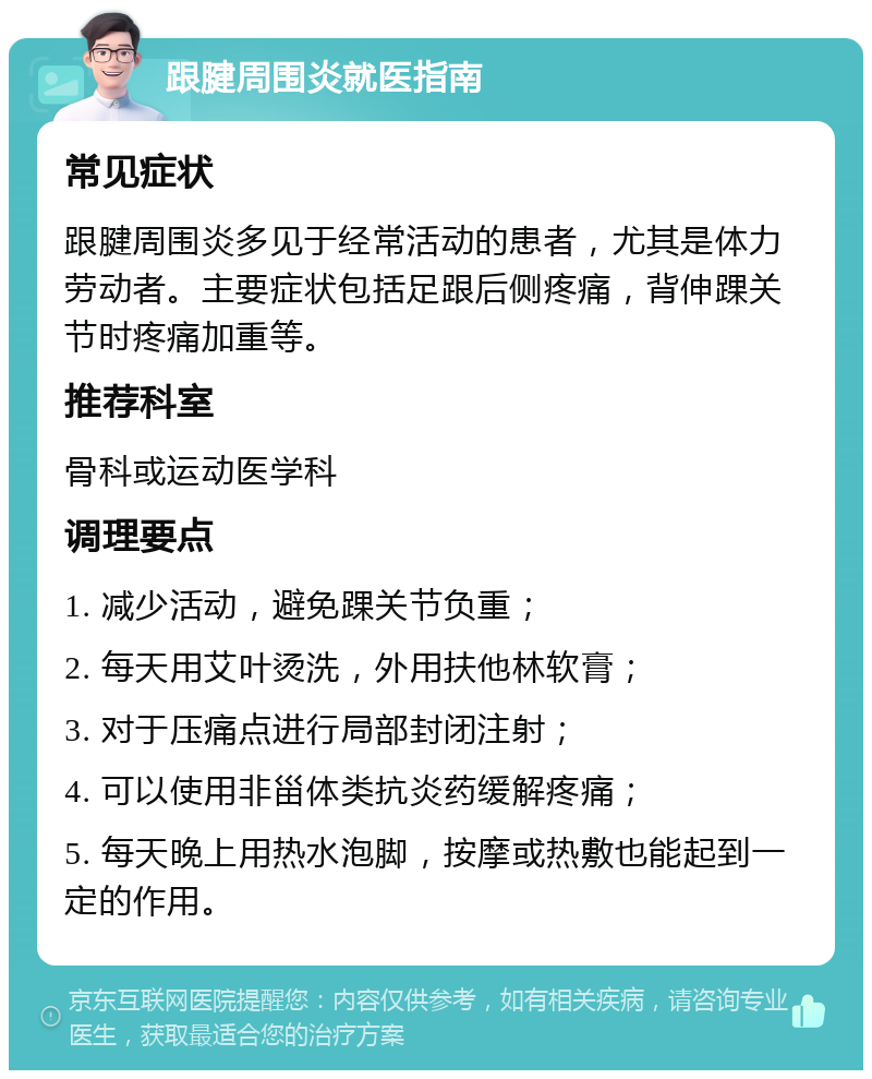 跟腱周围炎就医指南 常见症状 跟腱周围炎多见于经常活动的患者，尤其是体力劳动者。主要症状包括足跟后侧疼痛，背伸踝关节时疼痛加重等。 推荐科室 骨科或运动医学科 调理要点 1. 减少活动，避免踝关节负重； 2. 每天用艾叶烫洗，外用扶他林软膏； 3. 对于压痛点进行局部封闭注射； 4. 可以使用非甾体类抗炎药缓解疼痛； 5. 每天晚上用热水泡脚，按摩或热敷也能起到一定的作用。