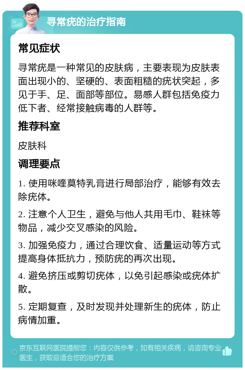 寻常疣的治疗指南 常见症状 寻常疣是一种常见的皮肤病，主要表现为皮肤表面出现小的、坚硬的、表面粗糙的疣状突起，多见于手、足、面部等部位。易感人群包括免疫力低下者、经常接触病毒的人群等。 推荐科室 皮肤科 调理要点 1. 使用咪喹莫特乳膏进行局部治疗，能够有效去除疣体。 2. 注意个人卫生，避免与他人共用毛巾、鞋袜等物品，减少交叉感染的风险。 3. 加强免疫力，通过合理饮食、适量运动等方式提高身体抵抗力，预防疣的再次出现。 4. 避免挤压或剪切疣体，以免引起感染或疣体扩散。 5. 定期复查，及时发现并处理新生的疣体，防止病情加重。