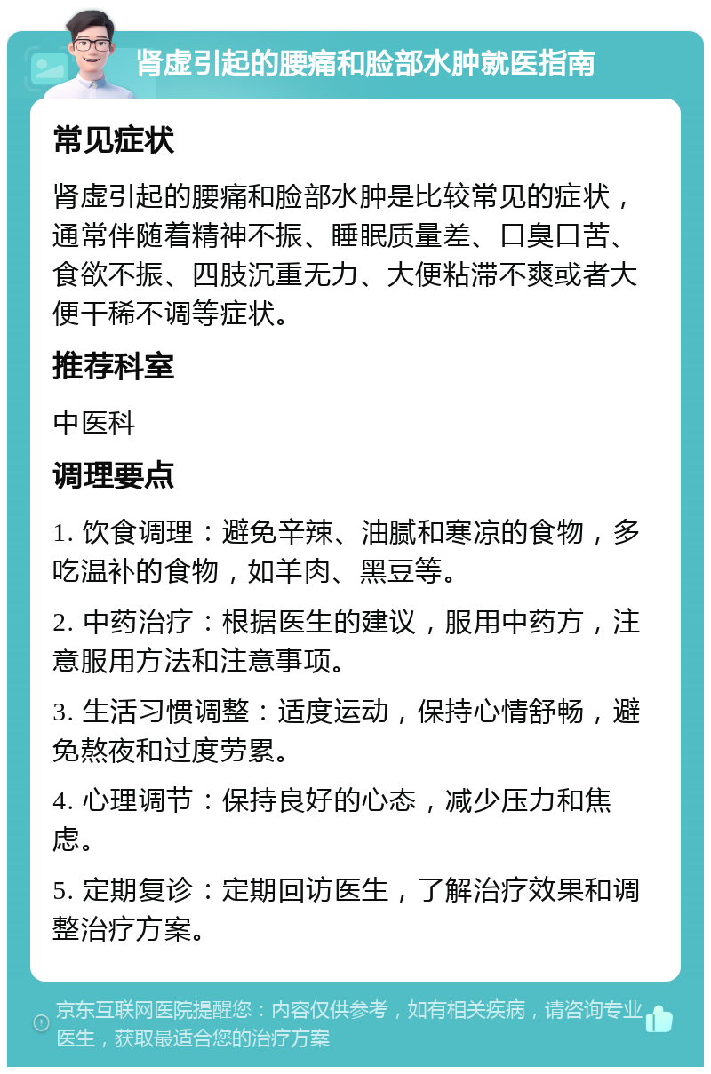 肾虚引起的腰痛和脸部水肿就医指南 常见症状 肾虚引起的腰痛和脸部水肿是比较常见的症状，通常伴随着精神不振、睡眠质量差、口臭口苦、食欲不振、四肢沉重无力、大便粘滞不爽或者大便干稀不调等症状。 推荐科室 中医科 调理要点 1. 饮食调理：避免辛辣、油腻和寒凉的食物，多吃温补的食物，如羊肉、黑豆等。 2. 中药治疗：根据医生的建议，服用中药方，注意服用方法和注意事项。 3. 生活习惯调整：适度运动，保持心情舒畅，避免熬夜和过度劳累。 4. 心理调节：保持良好的心态，减少压力和焦虑。 5. 定期复诊：定期回访医生，了解治疗效果和调整治疗方案。