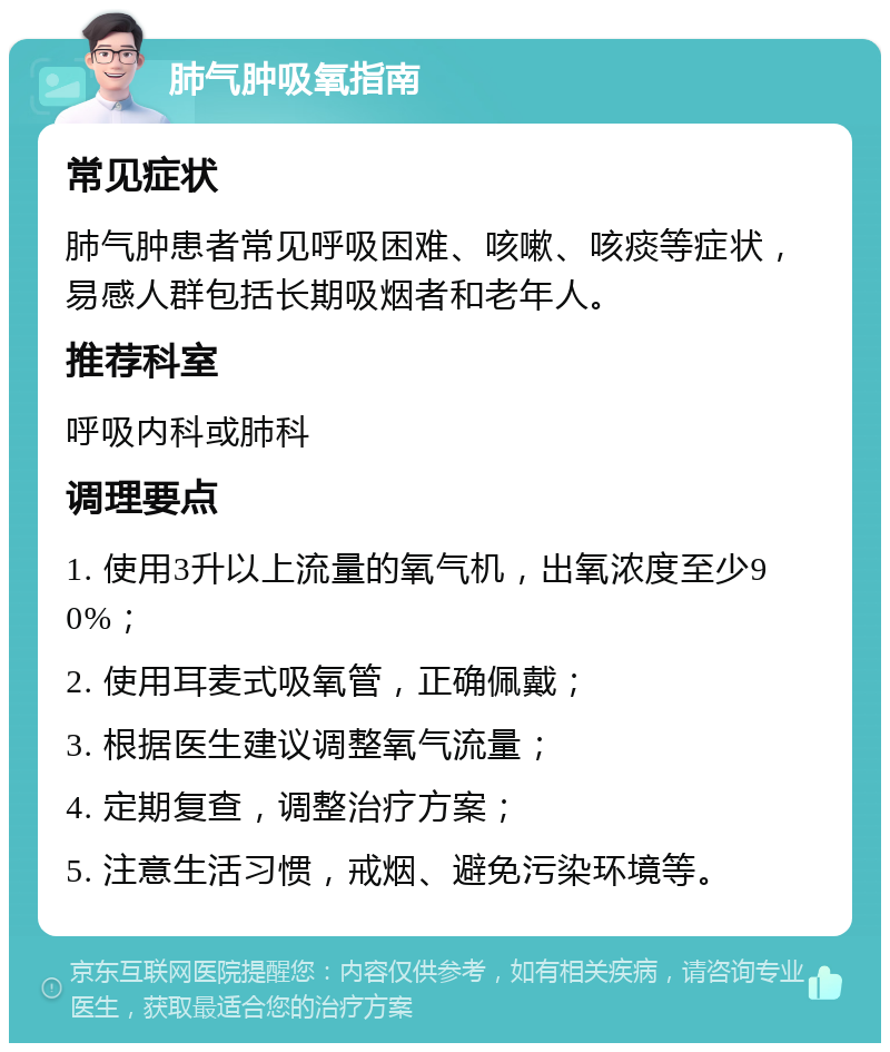 肺气肿吸氧指南 常见症状 肺气肿患者常见呼吸困难、咳嗽、咳痰等症状，易感人群包括长期吸烟者和老年人。 推荐科室 呼吸内科或肺科 调理要点 1. 使用3升以上流量的氧气机，出氧浓度至少90%； 2. 使用耳麦式吸氧管，正确佩戴； 3. 根据医生建议调整氧气流量； 4. 定期复查，调整治疗方案； 5. 注意生活习惯，戒烟、避免污染环境等。