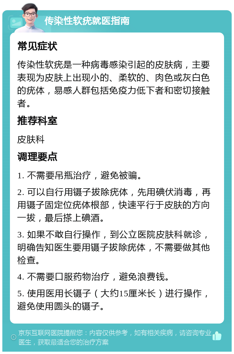 传染性软疣就医指南 常见症状 传染性软疣是一种病毒感染引起的皮肤病，主要表现为皮肤上出现小的、柔软的、肉色或灰白色的疣体，易感人群包括免疫力低下者和密切接触者。 推荐科室 皮肤科 调理要点 1. 不需要吊瓶治疗，避免被骗。 2. 可以自行用镊子拔除疣体，先用碘伏消毒，再用镊子固定位疣体根部，快速平行于皮肤的方向一拔，最后搽上碘酒。 3. 如果不敢自行操作，到公立医院皮肤科就诊，明确告知医生要用镊子拔除疣体，不需要做其他检查。 4. 不需要口服药物治疗，避免浪费钱。 5. 使用医用长镊子（大约15厘米长）进行操作，避免使用圆头的镊子。