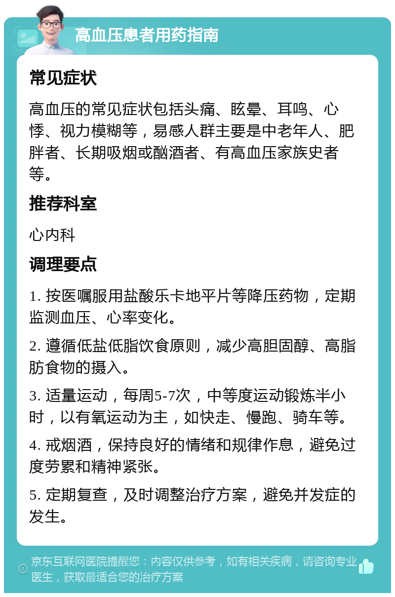 高血压患者用药指南 常见症状 高血压的常见症状包括头痛、眩晕、耳鸣、心悸、视力模糊等，易感人群主要是中老年人、肥胖者、长期吸烟或酗酒者、有高血压家族史者等。 推荐科室 心内科 调理要点 1. 按医嘱服用盐酸乐卡地平片等降压药物，定期监测血压、心率变化。 2. 遵循低盐低脂饮食原则，减少高胆固醇、高脂肪食物的摄入。 3. 适量运动，每周5-7次，中等度运动锻炼半小时，以有氧运动为主，如快走、慢跑、骑车等。 4. 戒烟酒，保持良好的情绪和规律作息，避免过度劳累和精神紧张。 5. 定期复查，及时调整治疗方案，避免并发症的发生。