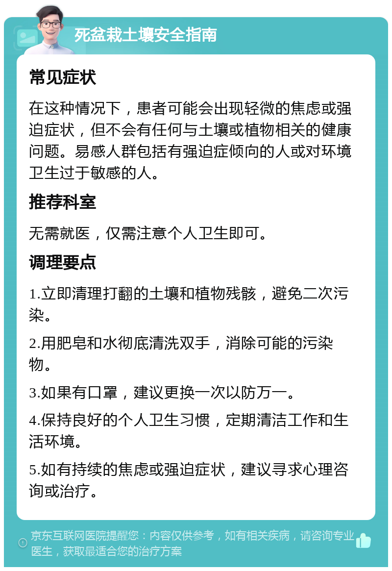 死盆栽土壤安全指南 常见症状 在这种情况下，患者可能会出现轻微的焦虑或强迫症状，但不会有任何与土壤或植物相关的健康问题。易感人群包括有强迫症倾向的人或对环境卫生过于敏感的人。 推荐科室 无需就医，仅需注意个人卫生即可。 调理要点 1.立即清理打翻的土壤和植物残骸，避免二次污染。 2.用肥皂和水彻底清洗双手，消除可能的污染物。 3.如果有口罩，建议更换一次以防万一。 4.保持良好的个人卫生习惯，定期清洁工作和生活环境。 5.如有持续的焦虑或强迫症状，建议寻求心理咨询或治疗。