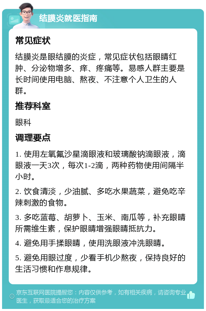 结膜炎就医指南 常见症状 结膜炎是眼结膜的炎症，常见症状包括眼睛红肿、分泌物增多、痒、疼痛等。易感人群主要是长时间使用电脑、熬夜、不注意个人卫生的人群。 推荐科室 眼科 调理要点 1. 使用左氧氟沙星滴眼液和玻璃酸钠滴眼液，滴眼液一天3次，每次1-2滴，两种药物使用间隔半小时。 2. 饮食清淡，少油腻、多吃水果蔬菜，避免吃辛辣刺激的食物。 3. 多吃蓝莓、胡萝卜、玉米、南瓜等，补充眼睛所需维生素，保护眼睛增强眼睛抵抗力。 4. 避免用手揉眼睛，使用洗眼液冲洗眼睛。 5. 避免用眼过度，少看手机少熬夜，保持良好的生活习惯和作息规律。