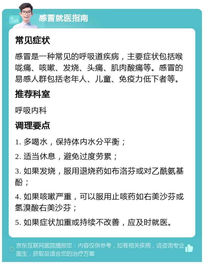 感冒就医指南 常见症状 感冒是一种常见的呼吸道疾病，主要症状包括喉咙痛、咳嗽、发烧、头痛、肌肉酸痛等。感冒的易感人群包括老年人、儿童、免疫力低下者等。 推荐科室 呼吸内科 调理要点 1. 多喝水，保持体内水分平衡； 2. 适当休息，避免过度劳累； 3. 如果发烧，服用退烧药如布洛芬或对乙酰氨基酚； 4. 如果咳嗽严重，可以服用止咳药如右美沙芬或氢溴酸右美沙芬； 5. 如果症状加重或持续不改善，应及时就医。