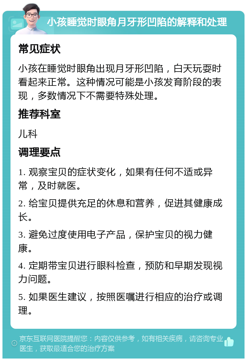 小孩睡觉时眼角月牙形凹陷的解释和处理 常见症状 小孩在睡觉时眼角出现月牙形凹陷，白天玩耍时看起来正常。这种情况可能是小孩发育阶段的表现，多数情况下不需要特殊处理。 推荐科室 儿科 调理要点 1. 观察宝贝的症状变化，如果有任何不适或异常，及时就医。 2. 给宝贝提供充足的休息和营养，促进其健康成长。 3. 避免过度使用电子产品，保护宝贝的视力健康。 4. 定期带宝贝进行眼科检查，预防和早期发现视力问题。 5. 如果医生建议，按照医嘱进行相应的治疗或调理。