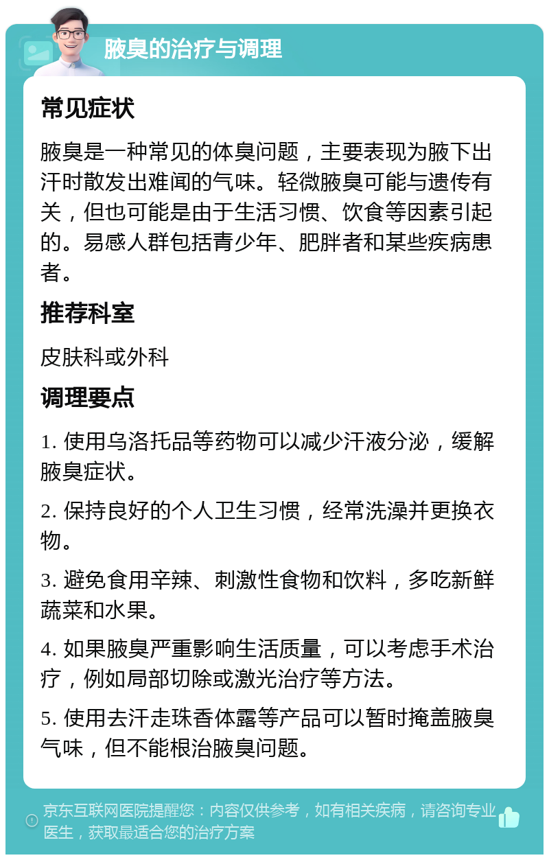 腋臭的治疗与调理 常见症状 腋臭是一种常见的体臭问题，主要表现为腋下出汗时散发出难闻的气味。轻微腋臭可能与遗传有关，但也可能是由于生活习惯、饮食等因素引起的。易感人群包括青少年、肥胖者和某些疾病患者。 推荐科室 皮肤科或外科 调理要点 1. 使用乌洛托品等药物可以减少汗液分泌，缓解腋臭症状。 2. 保持良好的个人卫生习惯，经常洗澡并更换衣物。 3. 避免食用辛辣、刺激性食物和饮料，多吃新鲜蔬菜和水果。 4. 如果腋臭严重影响生活质量，可以考虑手术治疗，例如局部切除或激光治疗等方法。 5. 使用去汗走珠香体露等产品可以暂时掩盖腋臭气味，但不能根治腋臭问题。