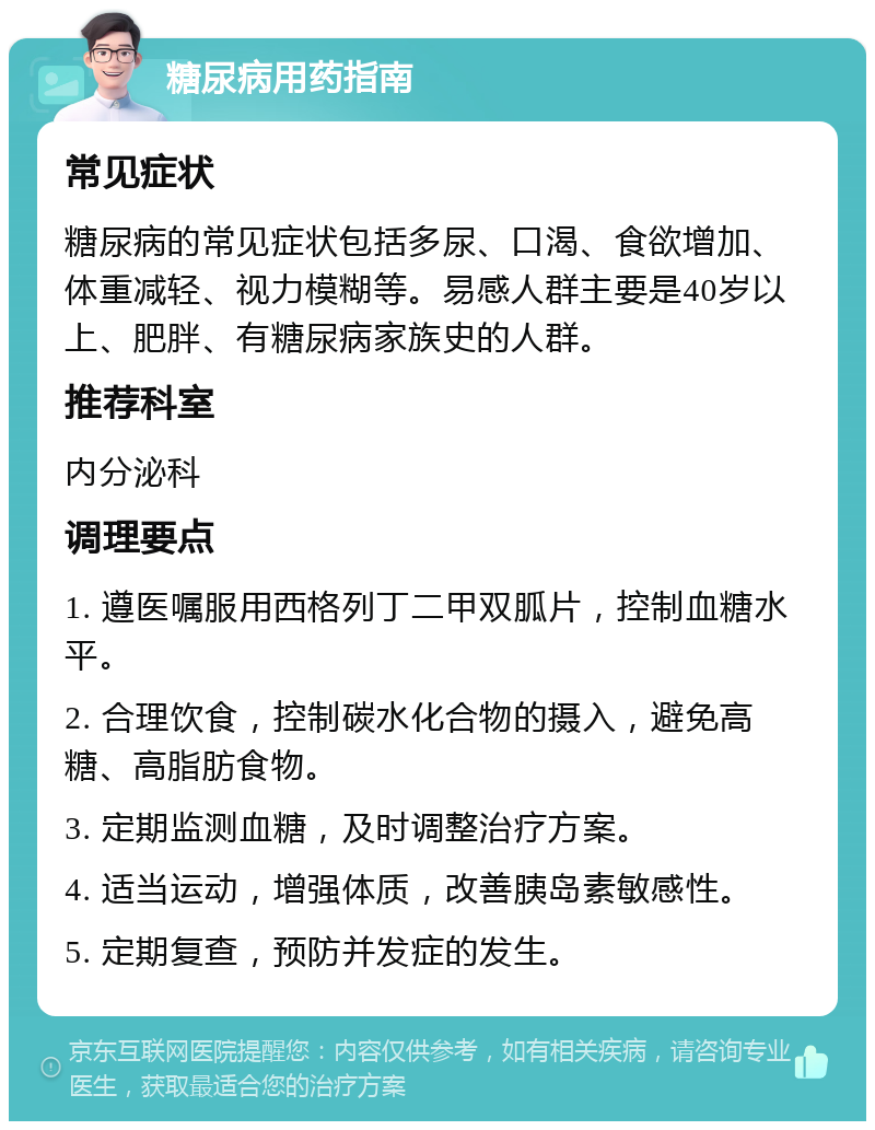 糖尿病用药指南 常见症状 糖尿病的常见症状包括多尿、口渴、食欲增加、体重减轻、视力模糊等。易感人群主要是40岁以上、肥胖、有糖尿病家族史的人群。 推荐科室 内分泌科 调理要点 1. 遵医嘱服用西格列丁二甲双胍片，控制血糖水平。 2. 合理饮食，控制碳水化合物的摄入，避免高糖、高脂肪食物。 3. 定期监测血糖，及时调整治疗方案。 4. 适当运动，增强体质，改善胰岛素敏感性。 5. 定期复查，预防并发症的发生。