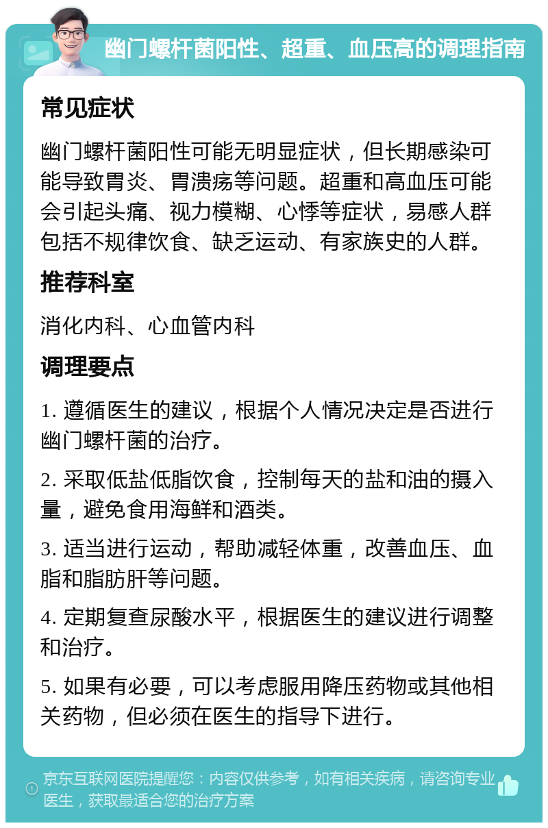 幽门螺杆菌阳性、超重、血压高的调理指南 常见症状 幽门螺杆菌阳性可能无明显症状，但长期感染可能导致胃炎、胃溃疡等问题。超重和高血压可能会引起头痛、视力模糊、心悸等症状，易感人群包括不规律饮食、缺乏运动、有家族史的人群。 推荐科室 消化内科、心血管内科 调理要点 1. 遵循医生的建议，根据个人情况决定是否进行幽门螺杆菌的治疗。 2. 采取低盐低脂饮食，控制每天的盐和油的摄入量，避免食用海鲜和酒类。 3. 适当进行运动，帮助减轻体重，改善血压、血脂和脂肪肝等问题。 4. 定期复查尿酸水平，根据医生的建议进行调整和治疗。 5. 如果有必要，可以考虑服用降压药物或其他相关药物，但必须在医生的指导下进行。