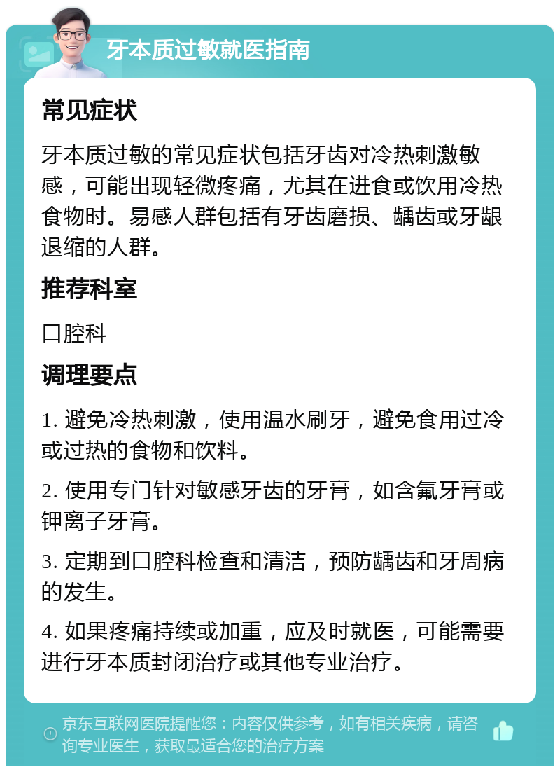 牙本质过敏就医指南 常见症状 牙本质过敏的常见症状包括牙齿对冷热刺激敏感，可能出现轻微疼痛，尤其在进食或饮用冷热食物时。易感人群包括有牙齿磨损、龋齿或牙龈退缩的人群。 推荐科室 口腔科 调理要点 1. 避免冷热刺激，使用温水刷牙，避免食用过冷或过热的食物和饮料。 2. 使用专门针对敏感牙齿的牙膏，如含氟牙膏或钾离子牙膏。 3. 定期到口腔科检查和清洁，预防龋齿和牙周病的发生。 4. 如果疼痛持续或加重，应及时就医，可能需要进行牙本质封闭治疗或其他专业治疗。