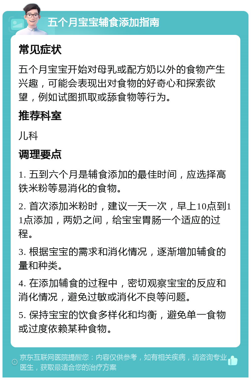 五个月宝宝辅食添加指南 常见症状 五个月宝宝开始对母乳或配方奶以外的食物产生兴趣，可能会表现出对食物的好奇心和探索欲望，例如试图抓取或舔食物等行为。 推荐科室 儿科 调理要点 1. 五到六个月是辅食添加的最佳时间，应选择高铁米粉等易消化的食物。 2. 首次添加米粉时，建议一天一次，早上10点到11点添加，两奶之间，给宝宝胃肠一个适应的过程。 3. 根据宝宝的需求和消化情况，逐渐增加辅食的量和种类。 4. 在添加辅食的过程中，密切观察宝宝的反应和消化情况，避免过敏或消化不良等问题。 5. 保持宝宝的饮食多样化和均衡，避免单一食物或过度依赖某种食物。