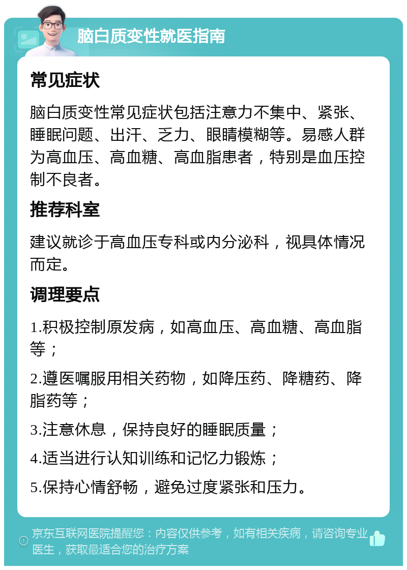 脑白质变性就医指南 常见症状 脑白质变性常见症状包括注意力不集中、紧张、睡眠问题、出汗、乏力、眼睛模糊等。易感人群为高血压、高血糖、高血脂患者，特别是血压控制不良者。 推荐科室 建议就诊于高血压专科或内分泌科，视具体情况而定。 调理要点 1.积极控制原发病，如高血压、高血糖、高血脂等； 2.遵医嘱服用相关药物，如降压药、降糖药、降脂药等； 3.注意休息，保持良好的睡眠质量； 4.适当进行认知训练和记忆力锻炼； 5.保持心情舒畅，避免过度紧张和压力。