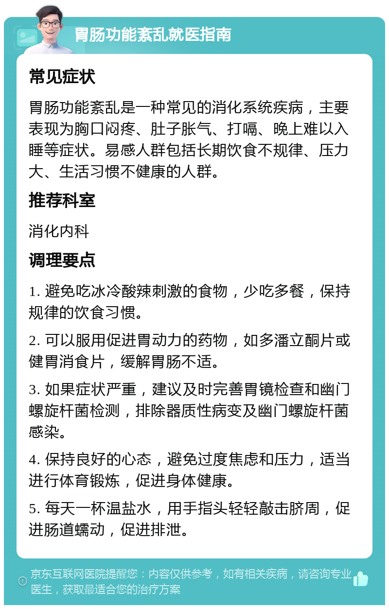 胃肠功能紊乱就医指南 常见症状 胃肠功能紊乱是一种常见的消化系统疾病，主要表现为胸口闷疼、肚子胀气、打嗝、晚上难以入睡等症状。易感人群包括长期饮食不规律、压力大、生活习惯不健康的人群。 推荐科室 消化内科 调理要点 1. 避免吃冰冷酸辣刺激的食物，少吃多餐，保持规律的饮食习惯。 2. 可以服用促进胃动力的药物，如多潘立酮片或健胃消食片，缓解胃肠不适。 3. 如果症状严重，建议及时完善胃镜检查和幽门螺旋杆菌检测，排除器质性病变及幽门螺旋杆菌感染。 4. 保持良好的心态，避免过度焦虑和压力，适当进行体育锻炼，促进身体健康。 5. 每天一杯温盐水，用手指头轻轻敲击脐周，促进肠道蠕动，促进排泄。