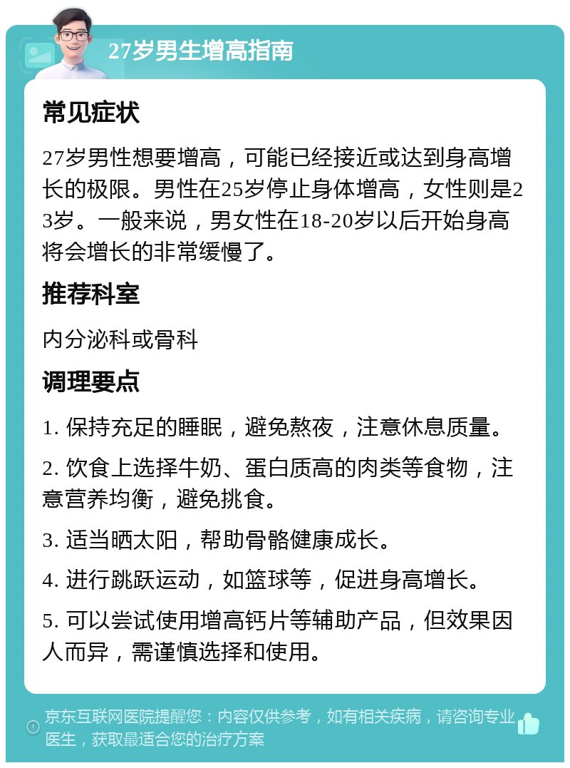 27岁男生增高指南 常见症状 27岁男性想要增高，可能已经接近或达到身高增长的极限。男性在25岁停止身体增高，女性则是23岁。一般来说，男女性在18-20岁以后开始身高将会增长的非常缓慢了。 推荐科室 内分泌科或骨科 调理要点 1. 保持充足的睡眠，避免熬夜，注意休息质量。 2. 饮食上选择牛奶、蛋白质高的肉类等食物，注意营养均衡，避免挑食。 3. 适当晒太阳，帮助骨骼健康成长。 4. 进行跳跃运动，如篮球等，促进身高增长。 5. 可以尝试使用增高钙片等辅助产品，但效果因人而异，需谨慎选择和使用。