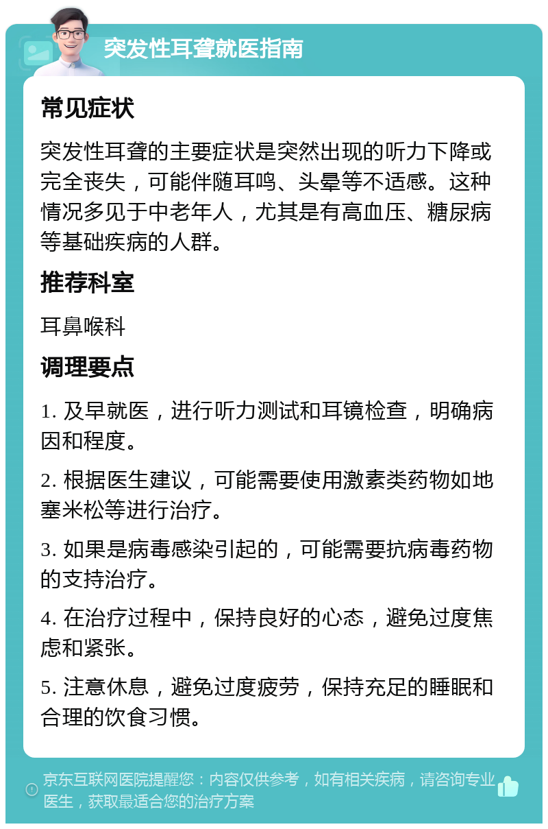 突发性耳聋就医指南 常见症状 突发性耳聋的主要症状是突然出现的听力下降或完全丧失，可能伴随耳鸣、头晕等不适感。这种情况多见于中老年人，尤其是有高血压、糖尿病等基础疾病的人群。 推荐科室 耳鼻喉科 调理要点 1. 及早就医，进行听力测试和耳镜检查，明确病因和程度。 2. 根据医生建议，可能需要使用激素类药物如地塞米松等进行治疗。 3. 如果是病毒感染引起的，可能需要抗病毒药物的支持治疗。 4. 在治疗过程中，保持良好的心态，避免过度焦虑和紧张。 5. 注意休息，避免过度疲劳，保持充足的睡眠和合理的饮食习惯。