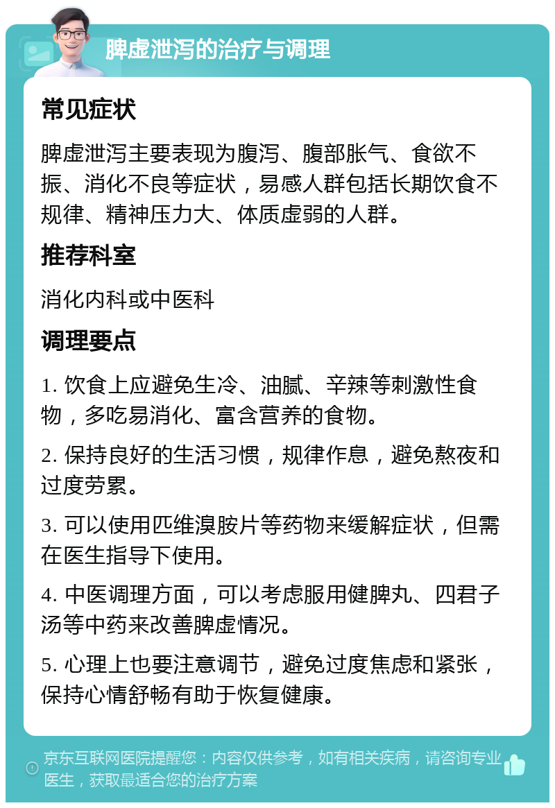 脾虚泄泻的治疗与调理 常见症状 脾虚泄泻主要表现为腹泻、腹部胀气、食欲不振、消化不良等症状，易感人群包括长期饮食不规律、精神压力大、体质虚弱的人群。 推荐科室 消化内科或中医科 调理要点 1. 饮食上应避免生冷、油腻、辛辣等刺激性食物，多吃易消化、富含营养的食物。 2. 保持良好的生活习惯，规律作息，避免熬夜和过度劳累。 3. 可以使用匹维溴胺片等药物来缓解症状，但需在医生指导下使用。 4. 中医调理方面，可以考虑服用健脾丸、四君子汤等中药来改善脾虚情况。 5. 心理上也要注意调节，避免过度焦虑和紧张，保持心情舒畅有助于恢复健康。